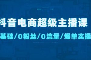 抖音电商超级主播课：0基础、0粉丝、0流量、爆单实操