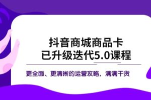 抖音商城商品卡·已升级迭代5.0课程：更全面、更清晰的运营攻略，满满干货