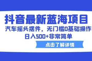 抖音最新蓝海项目，汽车摇头摆件，无门槛0基础操作，日入500 非常简单